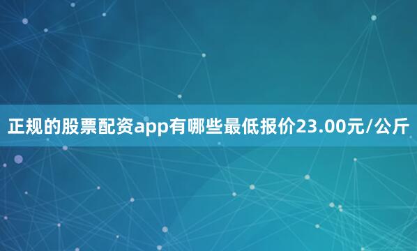 正规的股票配资app有哪些最低报价23.00元/公斤