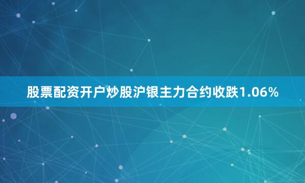 股票配资开户炒股沪银主力合约收跌1.06%
