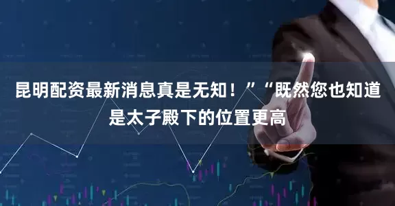昆明配资最新消息真是无知！”“既然您也知道是太子殿下的位置更高