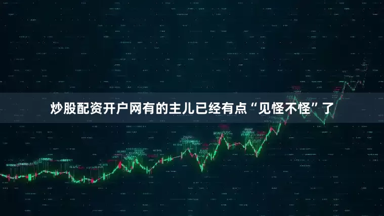 炒股配资开户网有的主儿已经有点“见怪不怪”了