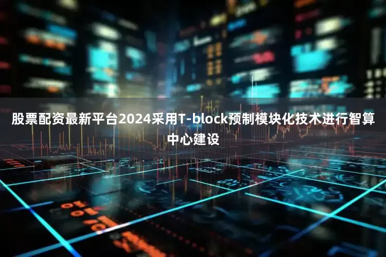股票配资最新平台2024采用T-block预制模块化技术进行智算中心建设