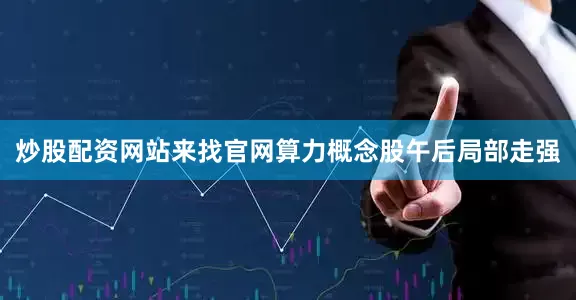 炒股配资网站来找官网算力概念股午后局部走强