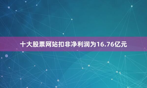 十大股票网站扣非净利润为16.76亿元