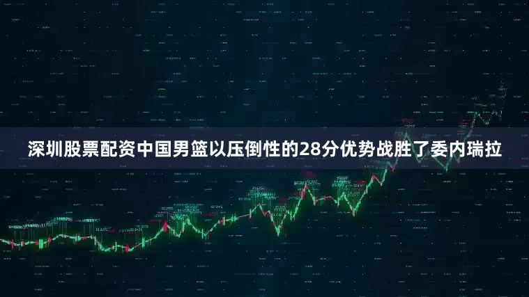 深圳股票配资中国男篮以压倒性的28分优势战胜了委内瑞拉