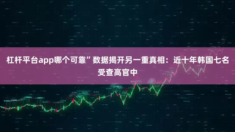 杠杆平台app哪个可靠”数据揭开另一重真相：近十年韩国七名受查高官中