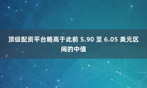 顶级配资平台略高于此前 5.90 至 6.05 美元区间的中值