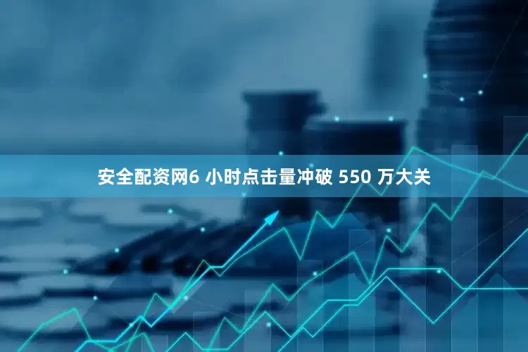 安全配资网6 小时点击量冲破 550 万大关