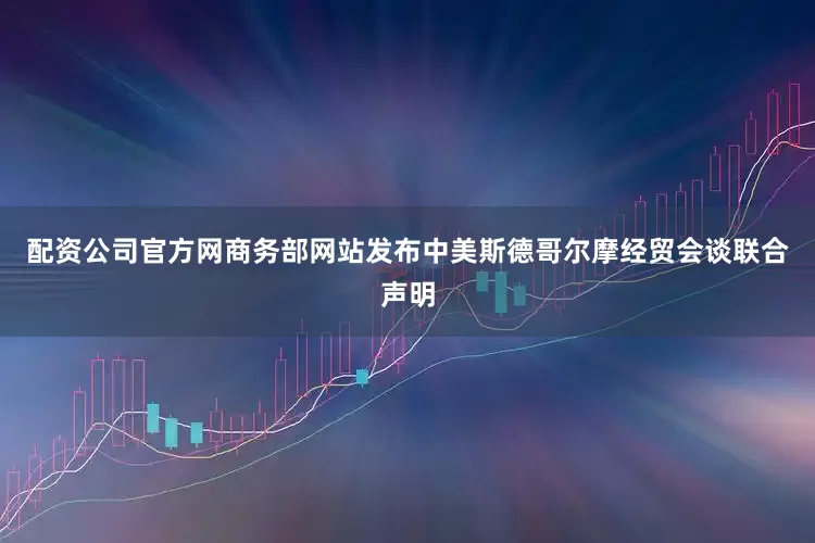 配资公司官方网商务部网站发布中美斯德哥尔摩经贸会谈联合声明