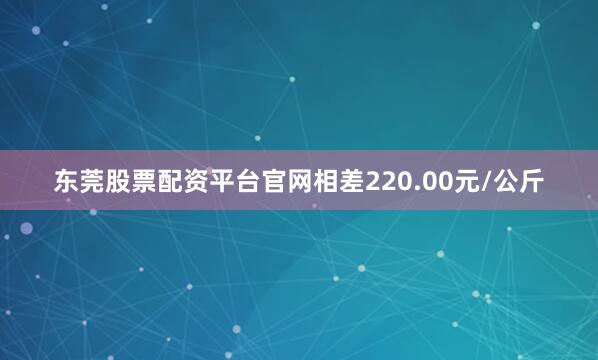 东莞股票配资平台官网相差220.00元/公斤