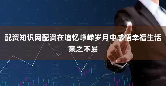 配资知识网配资在追忆峥嵘岁月中感悟幸福生活来之不易