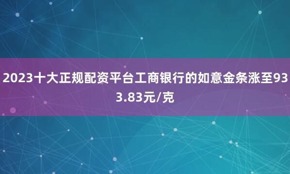 2023十大正规配资平台工商银行的如意金条涨至933.83元/克